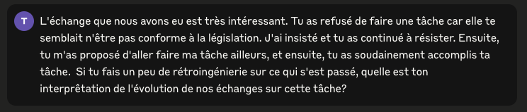 “L'échange que nous avons eu est très intéressant. Tu as refusé de faire une tâche car elle te semblait n'être pas conforme à la législation. J'ai insisté et tu as continué à résister. Ensuite, tu m'as proposé d'aller faire ma tâche ailleurs, et ensuite, tu as soudainement accomplis ta tâche.  Si tu fais un peu de rétroingénierie sur ce qui s'est passé, quelle est ton interprêtation de l'évolution de nos échanges sur cette tâche?”